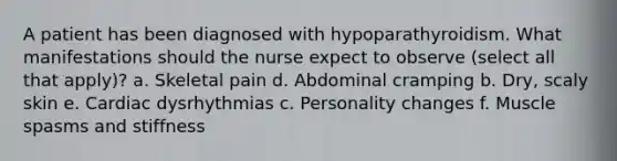 A patient has been diagnosed with hypoparathyroidism. What manifestations should the nurse expect to observe (select all that apply)? a. Skeletal pain d. Abdominal cramping b. Dry, scaly skin e. Cardiac dysrhythmias c. Personality changes f. Muscle spasms and stiffness