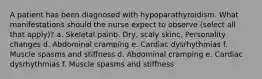 A patient has been diagnosed with hypoparathyroidism. What manifestations should the nurse expect to observe (select all that apply)? a. Skeletal painb. Dry, scaly skinc. Personality changes d. Abdominal cramping e. Cardiac dysrhythmias f. Muscle spasms and stiffness d. Abdominal cramping e. Cardiac dysrhythmias f. Muscle spasms and stiffness