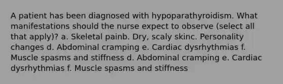 A patient has been diagnosed with hypoparathyroidism. What manifestations should the nurse expect to observe (select all that apply)? a. Skeletal painb. Dry, scaly skinc. Personality changes d. Abdominal cramping e. Cardiac dysrhythmias f. Muscle spasms and stiffness d. Abdominal cramping e. Cardiac dysrhythmias f. Muscle spasms and stiffness