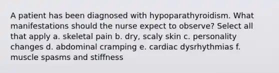 A patient has been diagnosed with hypoparathyroidism. What manifestations should the nurse expect to observe? Select all that apply a. skeletal pain b. dry, scaly skin c. personality changes d. abdominal cramping e. cardiac dysrhythmias f. muscle spasms and stiffness