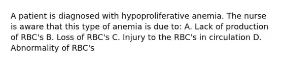 A patient is diagnosed with hypoproliferative anemia. The nurse is aware that this type of anemia is due to: A. Lack of production of RBC's B. Loss of RBC's C. Injury to the RBC's in circulation D. Abnormality of RBC's