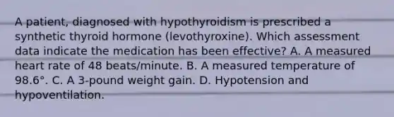 A patient, diagnosed with hypothyroidism is prescribed a synthetic thyroid hormone (levothyroxine). Which assessment data indicate the medication has been effective? A. A measured heart rate of 48 beats/minute. B. A measured temperature of 98.6°. C. A 3-pound weight gain. D. Hypotension and hypoventilation.