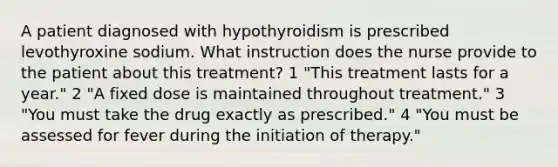 A patient diagnosed with hypothyroidism is prescribed levothyroxine sodium. What instruction does the nurse provide to the patient about this treatment? 1 "This treatment lasts for a year." 2 "A fixed dose is maintained throughout treatment." 3 "You must take the drug exactly as prescribed." 4 "You must be assessed for fever during the initiation of therapy."