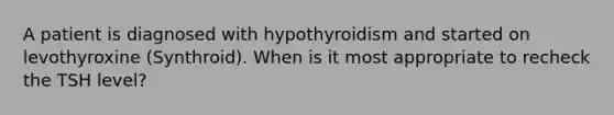 A patient is diagnosed with hypothyroidism and started on levothyroxine (Synthroid). When is it most appropriate to recheck the TSH level?