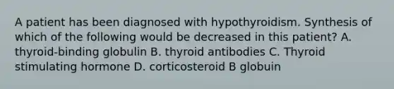 A patient has been diagnosed with hypothyroidism. Synthesis of which of the following would be decreased in this patient? A. thyroid-binding globulin B. thyroid antibodies C. Thyroid stimulating hormone D. corticosteroid B globuin