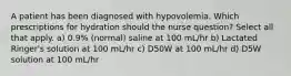 A patient has been diagnosed with hypovolemia. Which prescriptions for hydration should the nurse question? Select all that apply. a) 0.9% (normal) saline at 100 mL/hr b) Lactated Ringer's solution at 100 mL/hr c) D50W at 100 mL/hr d) D5W solution at 100 mL/hr