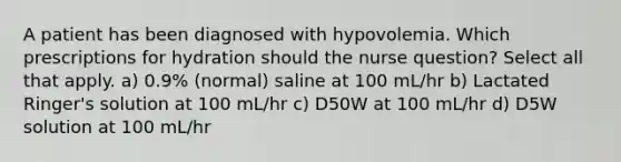 A patient has been diagnosed with hypovolemia. Which prescriptions for hydration should the nurse question? Select all that apply. a) 0.9% (normal) saline at 100 mL/hr b) Lactated Ringer's solution at 100 mL/hr c) D50W at 100 mL/hr d) D5W solution at 100 mL/hr