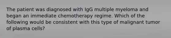 The patient was diagnosed with IgG multiple myeloma and began an immediate chemotherapy regime. Which of the following would be consistent with this type of malignant tumor of plasma cells?