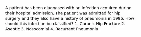 A patient has been diagnosed with an infection acquired during their hospital admission. The patient was admitted for hip surgery and they also have a history of pneumonia in 1996. How should this infection be classified? 1. Chronic Hip Fracture 2. Aseptic 3. Nosocomial 4. Recurrent Pneumonia