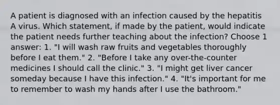 A patient is diagnosed with an infection caused by the hepatitis A virus. Which statement, if made by the patient, would indicate the patient needs further teaching about the infection? Choose 1 answer: 1. "I will wash raw fruits and vegetables thoroughly before I eat them." 2. "Before I take any over-the-counter medicines I should call the clinic." 3. "I might get liver cancer someday because I have this infection." 4. "It's important for me to remember to wash my hands after I use the bathroom."