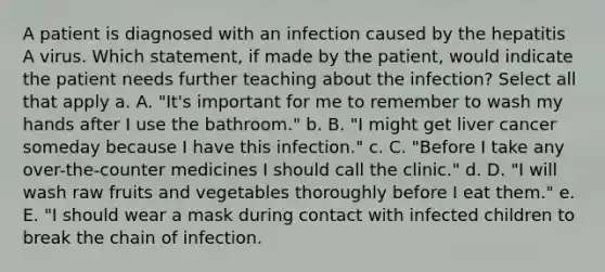 A patient is diagnosed with an infection caused by the hepatitis A virus. Which statement, if made by the patient, would indicate the patient needs further teaching about the infection? Select all that apply a. A. "It's important for me to remember to wash my hands after I use the bathroom." b. B. "I might get liver cancer someday because I have this infection." c. C. "Before I take any over-the-counter medicines I should call the clinic." d. D. "I will wash raw fruits and vegetables thoroughly before I eat them." e. E. "I should wear a mask during contact with infected children to break the chain of infection.