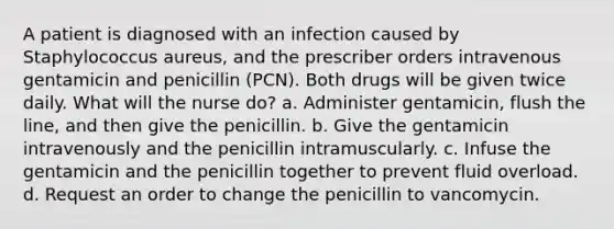 A patient is diagnosed with an infection caused by Staphylococcus aureus, and the prescriber orders intravenous gentamicin and penicillin (PCN). Both drugs will be given twice daily. What will the nurse do? a. Administer gentamicin, flush the line, and then give the penicillin. b. Give the gentamicin intravenously and the penicillin intramuscularly. c. Infuse the gentamicin and the penicillin together to prevent fluid overload. d. Request an order to change the penicillin to vancomycin.