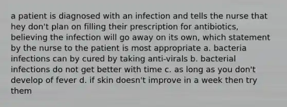 a patient is diagnosed with an infection and tells the nurse that hey don't plan on filling their prescription for antibiotics, believing the infection will go away on its own, which statement by the nurse to the patient is most appropriate a. bacteria infections can by cured by taking anti-virals b. bacterial infections do not get better with time c. as long as you don't develop of fever d. if skin doesn't improve in a week then try them