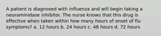 A patient is diagnosed with influenza and will begin taking a neuraminidase inhibitor. The nurse knows that this drug is effective when taken within how many hours of onset of flu symptoms? a. 12 hours b. 24 hours c. 48 hours d. 72 hours