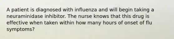 A patient is diagnosed with influenza and will begin taking a neuraminidase inhibitor. The nurse knows that this drug is effective when taken within how many hours of onset of flu symptoms?