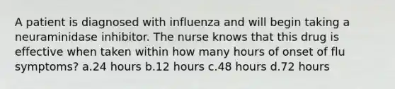 A patient is diagnosed with influenza and will begin taking a neuraminidase inhibitor. The nurse knows that this drug is effective when taken within how many hours of onset of flu symptoms? a.24 hours b.12 hours c.48 hours d.72 hours