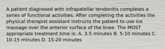 A patient diagnosed with infrapatellar tendonitis completes a series of functional activities. After completing the activities the physical therapist assistant instructs the patient to use ice massage over the anterior surface of the knee. The MOST appropriate treatment time is: A. 3-5 minutes B. 5-10 minutes C. 10-15 minutes D. 15-20 minutes