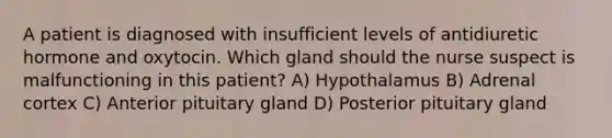 A patient is diagnosed with insufficient levels of antidiuretic hormone and oxytocin. Which gland should the nurse suspect is malfunctioning in this patient? A) Hypothalamus B) Adrenal cortex C) Anterior pituitary gland D) Posterior pituitary gland