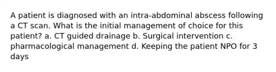 A patient is diagnosed with an intra-abdominal abscess following a CT scan. What is the initial management of choice for this patient? a. CT guided drainage b. Surgical intervention c. pharmacological management d. Keeping the patient NPO for 3 days