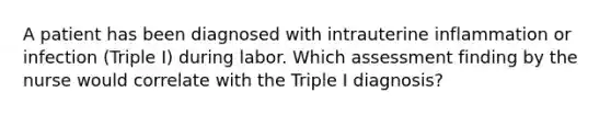 A patient has been diagnosed with intrauterine inflammation or infection (Triple I) during labor. Which assessment finding by the nurse would correlate with the Triple I diagnosis?