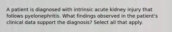 A patient is diagnosed with intrinsic acute kidney injury that follows pyelonephritis. What findings observed in the patient's clinical data support the diagnosis? Select all that apply.