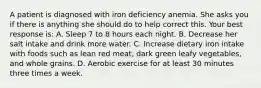 A patient is diagnosed with iron deficiency anemia. She asks you if there is anything she should do to help correct this. Your best response is: A. Sleep 7 to 8 hours each night. B. Decrease her salt intake and drink more water. C. Increase dietary iron intake with foods such as lean red meat, dark green leafy vegetables, and whole grains. D. Aerobic exercise for at least 30 minutes three times a week.