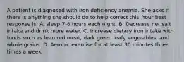 A patient is diagnosed with iron deficiency anemia. She asks if there is anything she should do to help correct this. Your best response is: A. sleep 7-8 hours each night. B. Decrease her salt intake and drink more water. C. Increase dietary iron intake with foods such as lean red meat, dark green leafy vegetables, and whole grains. D. Aerobic exercise for at least 30 minutes three times a week.