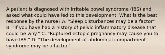 A patient is diagnosed with irritable bowel syndrome (IBS) and asked what could have led to this development. What is the best response by the nurse? A. "Sleep disturbances may be a factor" B. "If you have had a history of pelvic inflammatory disease that could be why." C. "Ruptured ectopic pregnancy may cause you to have IBS." D. "The development of abdominal compartment syndrome may be a factor."