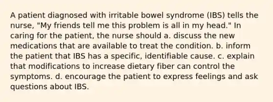 A patient diagnosed with irritable bowel syndrome (IBS) tells the nurse, "My friends tell me this problem is all in my head." In caring for the patient, the nurse should a. discuss the new medications that are available to treat the condition. b. inform the patient that IBS has a specific, identifiable cause. c. explain that modifications to increase dietary fiber can control the symptoms. d. encourage the patient to express feelings and ask questions about IBS.