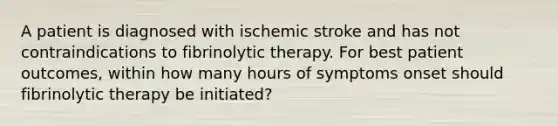 A patient is diagnosed with ischemic stroke and has not contraindications to fibrinolytic therapy. For best patient outcomes, within how many hours of symptoms onset should fibrinolytic therapy be initiated?