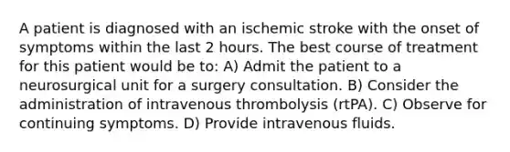 A patient is diagnosed with an ischemic stroke with the onset of symptoms within the last 2 hours. The best course of treatment for this patient would be to: A) Admit the patient to a neurosurgical unit for a surgery consultation. B) Consider the administration of intravenous thrombolysis (rtPA). C) Observe for continuing symptoms. D) Provide intravenous fluids.