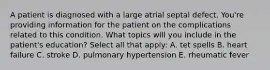 A patient is diagnosed with a large atrial septal defect. You're providing information for the patient on the complications related to this condition. What topics will you include in the patient's education? Select all that apply: A. tet spells B. heart failure C. stroke D. pulmonary hypertension E. rheumatic fever