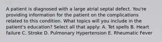 A patient is diagnosed with a large atrial septal defect. You're providing information for the patient on the complications related to this condition. What topics will you include in the patient's education? Select all that apply: A. Tet spells B. Heart failure C. Stroke D. Pulmonary Hypertension E. Rheumatic Fever