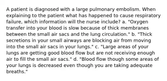 A patient is diagnosed with a large pulmonary embolism. When explaining to the patient what has happened to cause respiratory failure, which information will the nurse include? a. "Oxygen transfer into your blood is slow because of thick membranes between the small air sacs and the lung circulation." b. "Thick secretions in your small airways are blocking air from moving into the small air sacs in your lungs." c. "Large areas of your lungs are getting good blood flow but are not receiving enough air to fill the small air sacs." d. "Blood flow though some areas of your lungs is decreased even though you are taking adequate breaths."