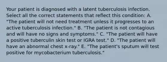 Your patient is diagnosed with a latent tuberculosis infection. Select all the correct statements that reflect this condition: A. "The patient will not need treatment unless it progresses to an active tuberculosis infection." B. "The patient is not contagious and will have no signs and symptoms." C. "The patient will have a positive tuberculin skin test or IGRA test." D. "The patient will have an abnormal chest x-ray." E. "The patient's sputum will test positive for mycobacterium tuberculosis."