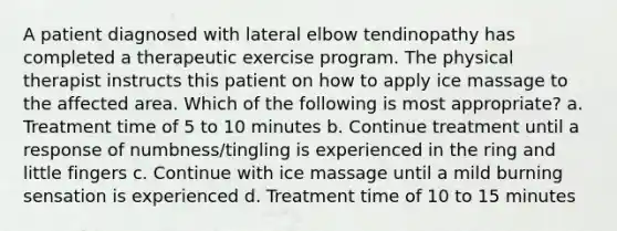 A patient diagnosed with lateral elbow tendinopathy has completed a therapeutic exercise program. The physical therapist instructs this patient on how to apply ice massage to the affected area. Which of the following is most appropriate? a. Treatment time of 5 to 10 minutes b. Continue treatment until a response of numbness/tingling is experienced in the ring and little fingers c. Continue with ice massage until a mild burning sensation is experienced d. Treatment time of 10 to 15 minutes