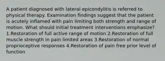 A patient diagnosed with lateral epicondylitis is referred to physical therapy. Examination findings suggest that the patient is acutely inflamed with pain limiting both strength and range of motion. What should initial treatment interventions emphasize? 1.Restoration of full active range of motion 2.Restoration of full muscle strength in pain limited areas 3.Restoration of normal proprioceptive responses 4.Restoration of pain free prior level of function