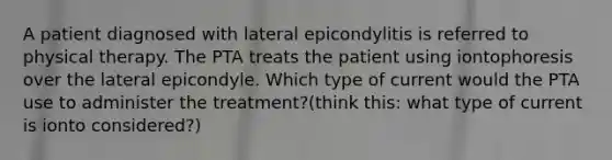 A patient diagnosed with lateral epicondylitis is referred to physical therapy. The PTA treats the patient using iontophoresis over the lateral epicondyle. Which type of current would the PTA use to administer the treatment?(think this: what type of current is ionto considered?)