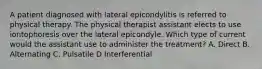 A patient diagnosed with lateral epicondylitis is referred to physical therapy. The physical therapist assistant elects to use iontophoresis over the lateral epicondyle. Which type of current would the assistant use to administer the treatment? A. Direct B. Alternating C. Pulsatile D Interferential