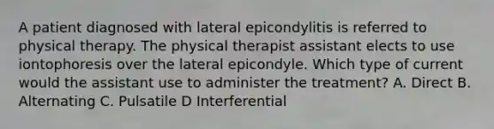 A patient diagnosed with lateral epicondylitis is referred to physical therapy. The physical therapist assistant elects to use iontophoresis over the lateral epicondyle. Which type of current would the assistant use to administer the treatment? A. Direct B. Alternating C. Pulsatile D Interferential