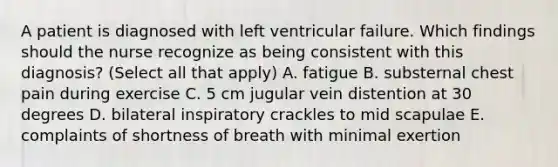 A patient is diagnosed with left ventricular failure. Which findings should the nurse recognize as being consistent with this diagnosis? (Select all that apply) A. fatigue B. substernal chest pain during exercise C. 5 cm jugular vein distention at 30 degrees D. bilateral inspiratory crackles to mid scapulae E. complaints of shortness of breath with minimal exertion