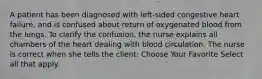 A patient has been diagnosed with left-sided congestive heart failure, and is confused about return of oxygenated blood from the lungs. To clarify the confusion, the nurse explains all chambers of the heart dealing with blood circulation. The nurse is correct when she tells the client: Choose Your Favorite Select all that apply.