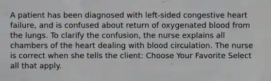 A patient has been diagnosed with left-sided congestive heart failure, and is confused about return of oxygenated blood from the lungs. To clarify the confusion, the nurse explains all chambers of the heart dealing with blood circulation. The nurse is correct when she tells the client: Choose Your Favorite Select all that apply.