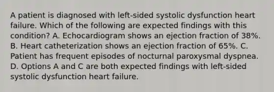 A patient is diagnosed with left-sided systolic dysfunction heart failure. Which of the following are expected findings with this condition? A. Echocardiogram shows an ejection fraction of 38%. B. Heart catheterization shows an ejection fraction of 65%. C. Patient has frequent episodes of nocturnal paroxysmal dyspnea. D. Options A and C are both expected findings with left-sided systolic dysfunction heart failure.