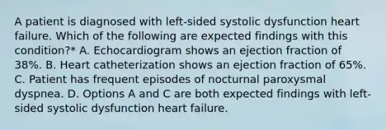 A patient is diagnosed with left-sided systolic dysfunction heart failure. Which of the following are expected findings with this condition?* A. Echocardiogram shows an ejection fraction of 38%. B. Heart catheterization shows an ejection fraction of 65%. C. Patient has frequent episodes of nocturnal paroxysmal dyspnea. D. Options A and C are both expected findings with left-sided systolic dysfunction heart failure.