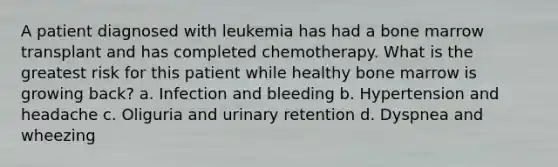 A patient diagnosed with leukemia has had a bone marrow transplant and has completed chemotherapy. What is the greatest risk for this patient while healthy bone marrow is growing back? a. Infection and bleeding b. Hypertension and headache c. Oliguria and urinary retention d. Dyspnea and wheezing