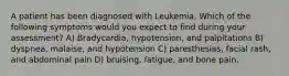 A patient has been diagnosed with Leukemia. Which of the following symptoms would you expect to find during your assessment? A) Bradycardia, hypotension, and palpitations B) dyspnea, malaise, and hypotension C) paresthesias, facial rash, and abdominal pain D) bruising, fatigue, and bone pain.