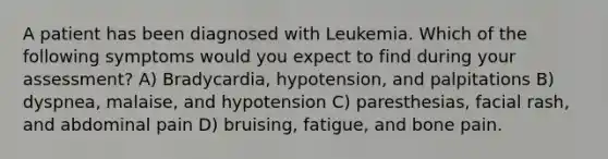 A patient has been diagnosed with Leukemia. Which of the following symptoms would you expect to find during your assessment? A) Bradycardia, hypotension, and palpitations B) dyspnea, malaise, and hypotension C) paresthesias, facial rash, and abdominal pain D) bruising, fatigue, and bone pain.