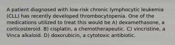 A patient diagnosed with low-risk chronic lymphocytic leukemia (CLL) has recently developed thrombocytopenia. One of the medications utilized to treat this would be A) dexamethasone, a corticosteroid. B) cisplatin, a chemotherapeutic. C) vincristine, a Vinca alkaloid. D) doxorubicin, a cytotoxic antibiotic.