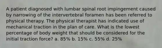 A patient diagnosed with lumbar spinal root impingement caused by narrowing of the intervertebral foramen has been referred to physical therapy. The physical therapist has indicated use of mechanical traction in the plan of care. What is the lowest percentage of body weight that should be considered for the initial traction force? a. 85% b. 15% c. 55% d. 25%